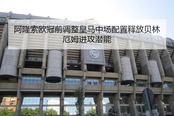 阿隆索欧冠前调整皇马中场配置释放贝林厄姆进攻潜能 - kaiyun